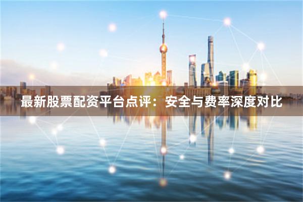 最新股票配资平台点评：安全与费率深度对比