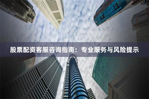 股票配资客服咨询指南：专业服务与风险提示