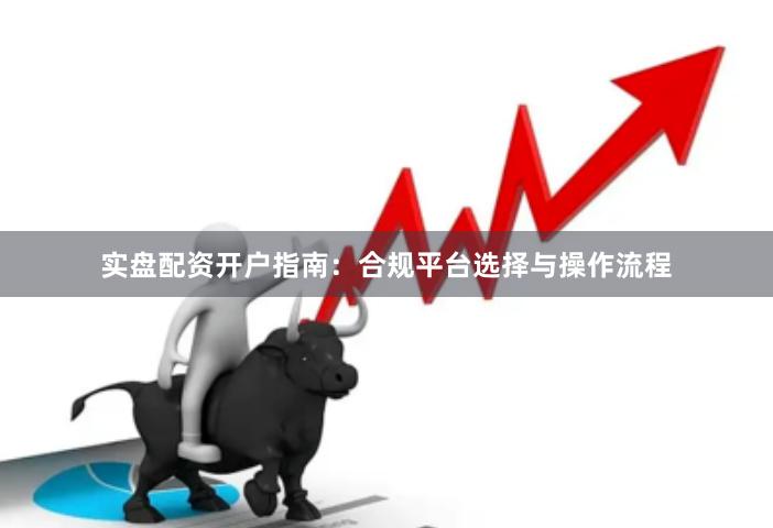 实盘配资开户指南：合规平台选择与操作流程